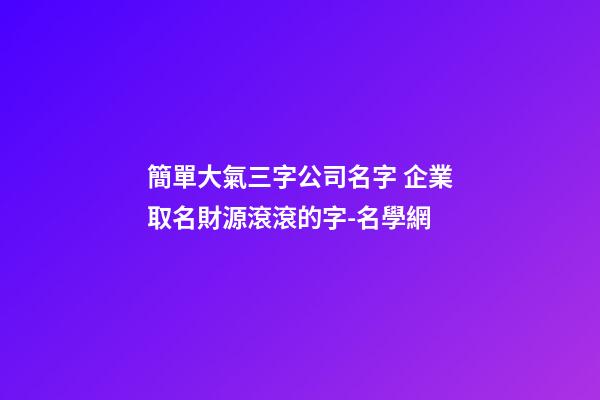 簡單大氣三字公司名字 企業取名財源滾滾的字-名學網-第1張-公司起名-玄機派